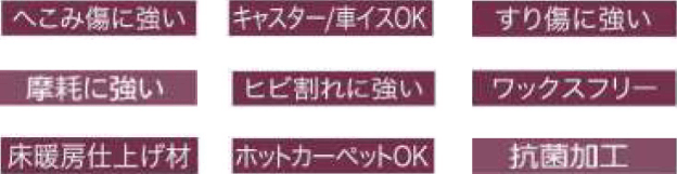 へこみ傷に強い キャスター/車椅子OK 擦り傷に強い 摩耗に強い ヒビ割れに強い ワックスフリー 床暖房仕上げ材 ホットカーペットOK 抗菌加工